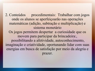 2. Conteúdos     procedimentais: Trabalhar com jogos
    onde os alunos se aperfeiçoarão nas operações
   matemáticas (adição, subtração e multiplicação) e
                   sistema monetário
   Os jogos permitem despertar a curiosidade que os
        movem para participar da brincadeira:,
    possibilitando a afetividade, autoconhecimento,
imaginação e criatividade, oportunando lidar com suas
 energias em busca de satisfação por meio da alegria e
                         prazer.
 