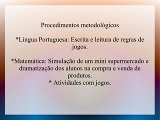 Procedimentos metodológicos

 *Língua Portuguesa: Escrita e leitura de regras de
                     jogos.

*Matemática: Simulação de um mini supermercado e
  dramatização dos alunos na compra e venda de
                    produtos.
             * Atividades com jogos.
 