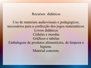 Recursos didáticos

   Uso de materiais audiovisuais e pedagógicos,
necessários para a confecção dos jogos matemáticos.
                  Livros didáticos
                 Cédulas e moedas
                 Gráficos e tabelas
 Embalagens de produtos alimentícios, de limpeza e
                      higiene.
                 Material concreto.
 