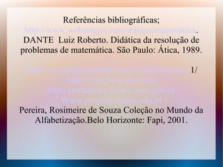 Referências bibliográficas;
 http://www.webartigos.com/artigos/matemática.
 DANTE Luiz Roberto. Didática da resolução de
problemas de matemática. São Paulo: Ática, 1989.

 http://revistaescola.abril.com.br/fundamental-1/
              http://3.pp.blogspot.com
        http://portaldoprofessor.mec.gov.br
            Www.projetos.unijui.edu.br
Pereira, Rosimeire de Souza Coleção no Mundo da
    Alfabetização.Belo Horizonte: Fapi, 2001.
 