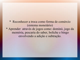 * Reconhecer a troca como forma de comércio
               (sistema monetário)
* Aprender através de jogos como: dominó, jogo da
    memória, pescaria do saber, boliche e bingo
        envolvendo a adição e subtração.
 