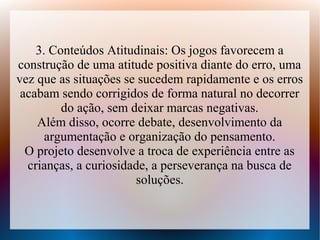 3. Conteúdos Atitudinais: Os jogos favorecem a
construção de uma atitude positiva diante do erro, uma
vez que as situações se sucedem rapidamente e os erros
 acabam sendo corrigidos de forma natural no decorrer
         do ação, sem deixar marcas negativas.
    Além disso, ocorre debate, desenvolvimento da
      argumentação e organização do pensamento.
  O projeto desenvolve a troca de experiência entre as
  crianças, a curiosidade, a perseverança na busca de
                       soluções.
 