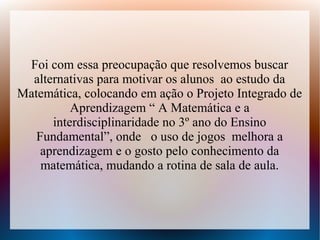 Foi com essa preocupação que resolvemos buscar
  alternativas para motivar os alunos ao estudo da
Matemática, colocando em ação o Projeto Integrado de
          Aprendizagem “ A Matemática e a
      interdisciplinaridade no 3º ano do Ensino
   Fundamental”, onde o uso de jogos melhora a
    aprendizagem e o gosto pelo conhecimento da
    matemática, mudando a rotina de sala de aula.
 