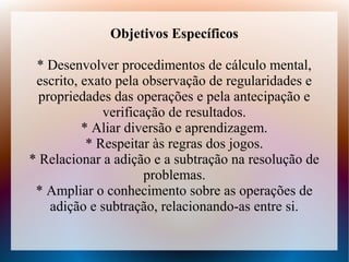 Objetivos Específicos

 * Desenvolver procedimentos de cálculo mental,
 escrito, exato pela observação de regularidades e
  propriedades das operações e pela antecipação e
              verificação de resultados.
          * Aliar diversão e aprendizagem.
           * Respeitar às regras dos jogos.
* Relacionar a adição e a subtração na resolução de
                      problemas.
 * Ampliar o conhecimento sobre as operações de
    adição e subtração, relacionando-as entre si.
 