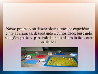 Nosso projeto visa desenvolver a troca de experiência
 entre as crianças, despertando a curiosidade, buscando
soluções práticas para trabalhar atividades lúdicas com
                        os alunos.
 