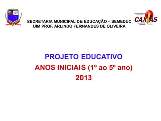 SECRETARIA MUNICIPAL DE EDUCAÇÃO – SEMEDUC
UIM PROF. ARLINDO FERNANDES DE OLIVEIRA

PROJETO EDUCATIVO
ANOS INICIAIS (1º ao 5º ano)
2013

 