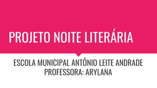 PROJETO NOITE LITERÁRIA
ESCOLA MUNICIPAL ANTÔNIO LEITE ANDRADE
PROFESSORA: ARYLANA
 