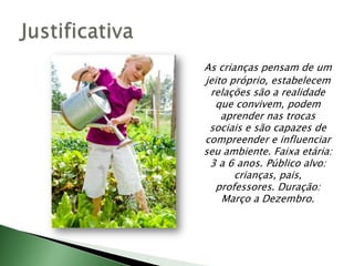 As crianças pensam de um jeito próprio, estabelecem relações são a realidade que convivem, podem aprender nas trocas sociais e são capazes de compreender e influenciar seu ambiente. Faixa etária: 3 a 6 anos. Público alvo: crianças, pais, professores. Duração: Março a Dezembro. Justificativa