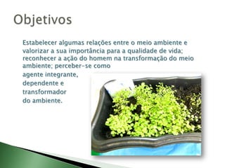 Estabelecer algumas relações entre o meio ambiente e valorizar a sua importância para a qualidade de vida; reconhecer a ação do homem na transformação do meio ambiente; perceber-se como agente integrante, dependente e transformador do ambiente.Objetivos