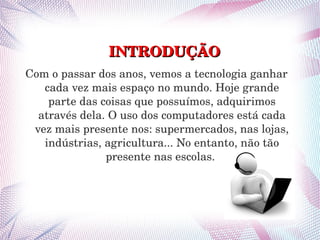 INTRODUÇÃO 
Com o passar dos anos, vemos a tecnologia ganhar 
   cada vez mais espaço no mundo. Hoje grande 
    parte das coisas que possuímos, adquirimos 
  através dela. O uso dos computadores está cada 
 vez mais presente nos: supermercados, nas lojas, 
   indústrias, agricultura... No entanto, não tão 
               presente nas escolas. 
 
