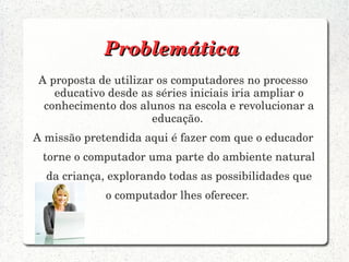 Problemática
A proposta de utilizar os computadores no processo 
   educativo desde as séries iniciais iria ampliar o 
 conhecimento dos alunos na escola e revolucionar a 
                      educação. 
A missão pretendida aqui é fazer com que o educador 
 torne o computador uma parte do ambiente natural 
  da criança, explorando todas as possibilidades que 
             o computador lhes oferecer. 
 
