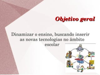 Objetivo geral

Dinamizar o ensino, buscando inserir 
   as novas tecnologias no âmbito 
               escolar
 