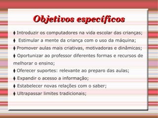 Objetivos específicos
    ⧫ Introduzir os computadores na vida escolar das crianças;
    ⧫   Estimular a mente da criança com o uso da máquina;
    ⧫ Promover aulas mais criativas, motivadoras e dinâmicas; 
    ⧫  Oportunizar ao professor diferentes formas e recursos de
    melhorar o ensino;
    ⧫ Oferecer suportes: relevante ao preparo das aulas; 
    ⧫  Expandir o acesso a informação;
    ⧫  Estabelecer novas relações com o saber; 
    ⧫  Ultrapassar limites tradicionais;
 