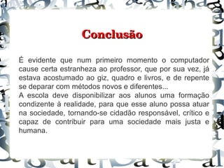 Conclusão

É evidente que num primeiro momento o computador
cause certa estranheza ao professor, que por sua vez, já
estava acostumado ao giz, quadro e livros, e de repente
se deparar com métodos novos e diferentes...
A escola deve disponibilizar aos alunos uma formação
condizente à realidade, para que esse aluno possa atuar
na sociedade, tornando-se cidadão responsável, crítico e
capaz de contribuir para uma sociedade mais justa e
humana.
 