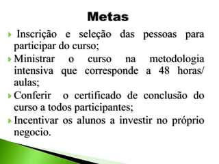  Inscrição e seleção das pessoas para
participar do curso;
 Ministrar o curso na metodologia
intensiva que corresponde a 48 horas/
aulas;
 Conferir o certificado de conclusão do
curso a todos participantes;
 Incentivar os alunos a investir no próprio
negocio.
 
