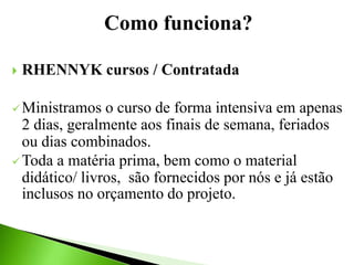 Como funciona?
 RHENNYK cursos / Contratada
Ministramos o curso de forma intensiva em apenas
2 dias, geralmente aos finais de semana, feriados
ou dias combinados.
Toda a matéria prima, bem como o material
didático/ livros, são fornecidos por nós e já estão
inclusos no orçamento do projeto.
 