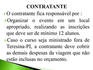 CONTRATANTE
 O contratante fica responsável por :
Organizar o evento em um local
apropriado, realizando as inscrições
que deve ser de mínimo 12 alunos.
Caso o curso seja ministrado fora de
Teresina-PI, a contratante deve cobrir
as demais despesas da viagem que não
estão inclusas no orçamento.
 