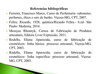 Referencias bibliográficas
 Ferreira, Francisco Marco, Curso de Perfumaria- sabonetes,
perfumes, óleos e sais de banho. Viçosa-MG, CPT, 2007.
 Feltre, Ricardo, 1928, química/Ricardo Feltre.- 6.ed- São
Paulo: Moderna, 2014.
 Messyas Rhennyk, Cursos de Fabricação de Produtos
artesanais, Editora Livre Expressão, 2011.
 Rodella, Eliana Aparecida, curso de fabricação de
cosméticos- linha básica- processo artesanal, Viçosa-MG,
CPT, 2003.
 Rodella, Eliana Aparecida, curso de fabricação de
cosméticos- linha especifica- processo artesanal, Viçosa-
MG, CPT, 2003.
 