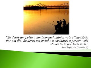“Se deres um peixe a um homem faminto, vais alimentá-lo
por um dia. Se deres um anzol e o ensinares a pescar, vais
alimentá-lo por toda vida”
Lao-Tsé(1324 a.C-1408 a.C)
 