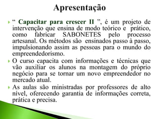  “ Capacitar para crescer II ”, é um projeto de
intervenção que ensina de modo teórico e prático,
como fabricar SABONETES pelo processo
artesanal. Os métodos são ensinados passo à passo,
impulsionando assim as pessoas para o mundo do
empreendedorismo.
 O curso capacita com informações e técnicas que
vão auxiliar os alunos na montagem do próprio
negócio para se tornar um novo empreendedor no
mercado atual.
 As aulas são ministradas por professores de alto
nível, oferecendo garantia de informações correta,
prática e precisa.
 