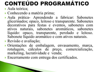  Aula teórica;
 Conhecendo a matéria prima;
 Aula prática- Aprendendo a fabricar: Sabonetes
glicerinados; opaco, leitoso e transparente. Sabonetes
decorativos para festas e eventos, sabonetes com
ativos naturais, sabonetes aromáticos, sabonetes
líquido: opaco, transparente, perolado e leitoso.
Sabonete líquido aromático e com ativos naturais.
 Revisão e avaliação;
 Orientações de embalagem, envasamento, marca,
rotulagem, cálculos de preço, comercialização,
marketing, lucratividade e venda;
 Encerramento com entrega dos certificados.
 