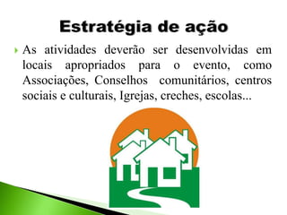  As atividades deverão ser desenvolvidas em
locais apropriados para o evento, como
Associações, Conselhos comunitários, centros
sociais e culturais, Igrejas, creches, escolas...
 