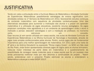 

Tendo em vista a articulação entre o Currículo Básico de Matemática e Atividade Curricular
de Experiências Matemáticas possibilitando estratégias de ensino significativo com
atividades exitosa na 1ª Semana da Matemática em 2012, favorecendo estudos contínuos
de conteúdo matemático com sequência de atividades contextualizadas. Uma das
alternativas estudadas para aumentar a motivação dos alunos e o prazer em aprender
matemática é a utilização de jogos educativos, excelente recurso pedagógico. Os jogos
propiciam condições mais agradáveis e é um ambiente de aprendizagem onde o aluno é
motivado a pensar, descobrir estratégias e com a mediação do professor, no momento
certo,
estruturar
um
conceito.
Esse recurso já vem sendo utilizado em nossa escola, nas aulas de Atividade Curricular de
Experiências Matemáticas e na Oficina Curricular de Tecnologia e Sociedade, através de
jogos mais simples confeccionados pelos alunos. Porém, outros jogos são de fundamental
importância para uma melhor aprendizagem de matemática. Em 2011 após uma visita da
8ª série e do Grêmio Estudantil na exposição “Penso Lógico Existo”, no SESC em São José
do Rio Preto, onde foram apresentados diversos jogos de lógica para os alunos brincarem,
notou-se maior interesse da parte deles em matemática e o questionamento da
possibilidade de conseguir esses materiais para a nossa escola que foi um sucesso mas
ainda precisamos melhorar mais por isso décimos a continuidade do projeto . "Assim
sendo, pretende-se com o presente Projeto estimular os alunos a entenderem a
Matemática e alcançar a meta IDESP 2013”.

 