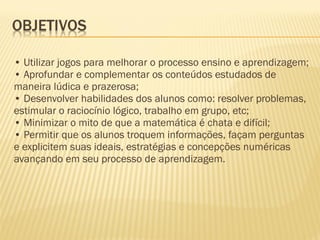 • Utilizar jogos para melhorar o processo ensino e aprendizagem;
• Aprofundar e complementar os conteúdos estudados de
maneira lúdica e prazerosa;
• Desenvolver habilidades dos alunos como: resolver problemas,
estimular o raciocínio lógico, trabalho em grupo, etc;
• Minimizar o mito de que a matemática é chata e difícil;
• Permitir que os alunos troquem informações, façam perguntas
e explicitem suas ideais, estratégias e concepções numéricas
avançando em seu processo de aprendizagem.

 