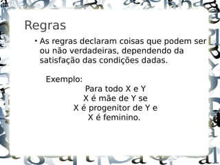 11



     Regras
      ●
          As regras declaram coisas que podem ser
          ou não verdadeiras, dependendo da
          satisfação das condições dadas.

           Exemplo:
                    Para todo X e Y
                   X é mãe de Y se
                 X é progenitor de Y e
                     X é feminino.
 