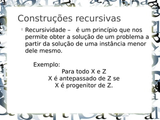 13



     Construções recursivas
     
         Recursividade – é um princípio que nos
         permite obter a solução de um problema a
         partir da solução de uma instância menor
         dele mesmo.

           Exemplo:
                     Para todo X e Z
                X é antepassado de Z se
                  X é progenitor de Z.
 