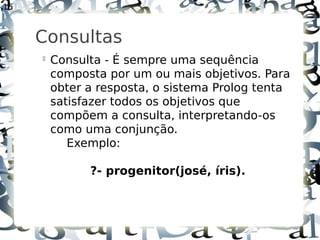 15



     Consultas
     
         Consulta - É sempre uma sequência
         composta por um ou mais objetivos. Para
         obter a resposta, o sistema Prolog tenta
         satisfazer todos os objetivos que
         compõem a consulta, interpretando-os
         como uma conjunção.
            Exemplo:

               ?- progenitor(josé, íris).
 