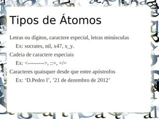 Tipos de Átomos
Letras ou dígitos, caractere especial, letras minúsculas
  Ex: socrates, nil, x47, x_y.
Cadeia de caractere especiais
  Ex: <--------->, ::=, =/=
Caracteres quaisquer desde que entre apóstrofos
  Ex: ‘D.Pedro I’, ’21 de dezembro de 2012’
 
