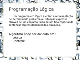 3



    Programação Lógica
       Um programa em lógica é então a representação
    de determinado problema ou situação expressa
    através de um conjunto finito de um tipo especial de
    sentenças lógicas denominadas cláusulas.


    Algoritmo pode ser dividido em :
     
       Lógica
     
       Controle
 
