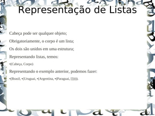 Representação de Listas

Cabeça pode ser qualquer objeto;
Obrigatoriamente, o corpo é um lista;
Os dois são unidos em uma estrutura;
Representando listas, temos:
•(Cabeça, Corpo)

Representando o exemplo anterior, podemos fazer:
•(Brasil, •(Uruguai, •(Argentina, •(Paraguai, [])))).




                                                        32
 