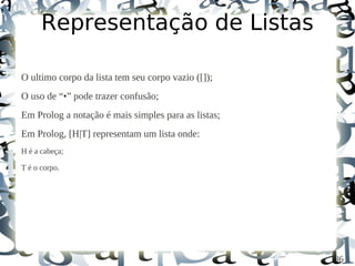 Representação de Listas

O ultimo corpo da lista tem seu corpo vazio ([]);
O uso de “•” pode trazer confusão;
Em Prolog a notação é mais simples para as listas;
Em Prolog, [H|T] representam um lista onde:
H é a cabeça;

T é o corpo.




                                                     36
 