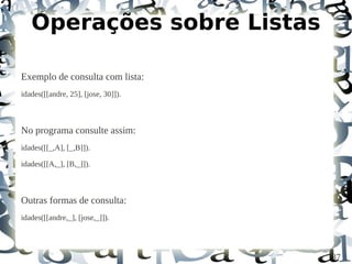 Operações sobre Listas

Exemplo de consulta com lista:
idades([[andre, 25], [jose, 30]]).



No programa consulte assim:
idades([[_,A], [_,B]]).

idades([[A,_], [B,_]]).



Outras formas de consulta:
idades([[andre,_], [jose,_]]).




                                     37
 