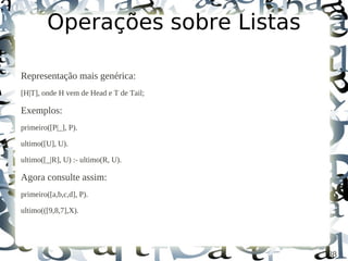 Operações sobre Listas

Representação mais genérica:
[H|T], onde H vem de Head e T de Tail;

Exemplos:
primeiro([P|_], P).

ultimo([U], U).

ultimo([_|R], U) :- ultimo(R, U).

Agora consulte assim:
primeiro([a,b,c,d], P).

ultimo(([9,8,7],X).




                                         38
 