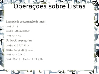 Operações sobre Listas

Exemplo de concatenação de listas:
conc([], L, L).

conc([X | L1], L2, [X | L3]) :-

conc(L1, L2, L3).

Utilização do programa:
conc([a, b, c], [1, 2, 3], L).

conc([a, [b, c], d], [a, [], b], L).

conc(L1, L2, [a, b, c]).

conc(_, [X, g, Y | _], [a, b, c, d, e, f, g, h]).
 