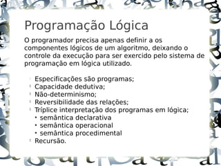 4



    Programação Lógica
    O programador precisa apenas definir a os
    componentes lógicos de um algoritmo, deixando o
    controle da execução para ser exercido pelo sistema de
    programação em lógica utilizado.

     
         Especificações são programas;
     
         Capacidade dedutiva;
     
         Não-determinismo;
     
         Reversibilidade das relações;
     
         Tríplice interpretação dos programas em lógica;
         ●
           semântica declarativa
         ●
           semântica operacional
         ●
           semântica procedimental
     
         Recursão.
 