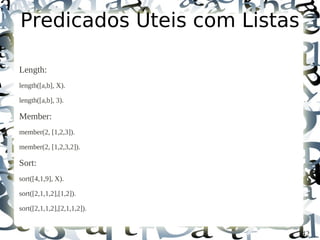 Predicados Úteis com Listas

Length:
length([a,b], X).

length([a,b], 3).

Member:
member(2, [1,2,3]).

member(2, [1,2,3,2]).

Sort:
sort([4,1,9], X).

sort([2,1,1,2],[1,2]).

sort([2,1,1,2],[2,1,1,2]).


                              42
 