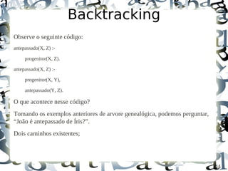 Backtracking
Observe o seguinte código:
antepassado(X, Z) :-

     progenitor(X, Z).

antepassado(X, Z) :-

     progenitor(X, Y),

     antepassado(Y, Z).

O que acontece nesse código?
Tomando os exemplos anteriores de arvore genealógica, podemos perguntar,
“João é antepassado de Íris?”.
Dois caminhos existentes;




                                                                           44
 