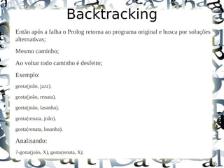 Backtracking
Então após a falha o Prolog retorna ao programa original e busca por soluções
alternativas;
Mesmo caminho;
Ao voltar todo caminho é desfeito;
Exemplo:
gosta(joão, jazz).

gosta(joão, renata).

gosta(joão, lasanha).

gosta(renata, joão).

gosta(renata, lasanha).

Analisando:
?-gosta(joão, X), gosta(renata, X).

                                                                                46
 