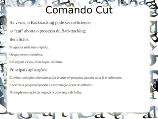 Comando Cut
As vezes, o Backtracking pode ser ineficiente;
o “cut” aborta o processo de Backtracking;
Benefícios:
Programa roda mais rápido;

Ocupa menos memória;

Em alguns casos, evita laços-infinitos.

Principais aplicações:
Eliminar soluções alternativas da árvore de pesquisa quando uma já é suficiente;

Encerrar a pesquisa quando a continuação levar ao infinito;

Na implementação da negação como regra de falha.




                                                                                   47
 