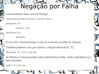 Negação por Falha
Como podemos dizer isso em Prolog?
“Maria gosta de todos os animais, menos de cobras”.

gosta(maria, X) :-

             cobra(X), !, fail.

gosta(maria, X) :-

             animal(X).

O cut evita o backtracking e o fail irá ocasionar na falha da cláusula.
Também podemos usar para definir a relação diferente(X, Y):
diferente(X, Y) :- X=Y, !, fail; true.

Se Objetivo é bem-sucedido então not(Objetivo) falha, senão not(Objetivo) é
bem-sucedido.
not(P) :- P, !, fail; true.


                                                                              50
 