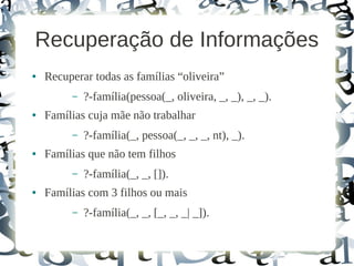 Recuperação de Informações
●   Recuperar todas as famílias “oliveira”
         –   ?-família(pessoa(_, oliveira, _, _), _, _).
●   Famílias cuja mãe não trabalhar
         –   ?-família(_, pessoa(_, _, _, nt), _).
●   Famílias que não tem filhos
         –   ?-família(_, _, []).
●   Famílias com 3 filhos ou mais
         –   ?-família(_, _, [_, _, _| _]).
 