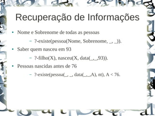 Recuperação de Informações
●   Nome e Sobrenome de todas as pessoas
         –   ?-existe(pessoa(Nome, Sobrenome, _, _)).
●   Saber quem nasceu em 93
         –   ?-filho(X), nasceu(X, data(_,_,93)).
●   Pessoas nascidas antes de 76
         –   ?-existe(pessoa(_, _, data(_,_,A), nt), A < 76.
 