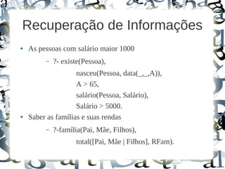 Recuperação de Informações
●   As pessoas com salário maior 1000
         –   ?- existe(Pessoa),
                    nasceu(Pessoa, data(_,_,A)),
                    A > 65,
                    salário(Pessoa, Salário),
                    Salário > 5000.
●   Saber as famílias e suas rendas
         –   ?-família(Pai, Mãe, Filhos),
                    total([Pai, Mãe | Filhos], RFam).
 