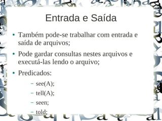 Entrada e Saída
●   Também pode-se trabalhar com entrada e
    saída de arquivos;
●   Pode gardar consultas nestes arquivos e
    executá-las lendo o arquivo;
●   Predicados:
        –   see(A);
        –   tell(A);
        –   seen;
        –   told;
 