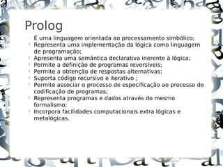 7



    Prolog
    
        É uma linguagem orientada ao processamento simbólico;
    
        Representa uma implementação da lógica como linguagem
        de programação;
    
        Apresenta uma semântica declarativa inerente à lógica;
    
        Permite a definição de programas reversíveis;
    
        Permite a obtenção de respostas alternativas;
    
        Suporta código recursivo e iterativo ;
    
        Permite associar o processo de especificação ao processo de
        codificação de programas;
    
        Representa programas e dados através do mesmo
        formalismo;
    
        Incorpora facilidades computacionais extra lógicas e
        metalógicas.
 