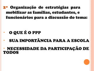 2º Organização de estratégias para
mobilizar as famílias, estudantes, e
funcionários para a discussão do tema:
• O QUE É O PPP
• SUA IMPORTÂNCIA PARA A ESCOLA
• NECESSIDADE DA PARTICIPAÇÃO DE
TODOS.
 